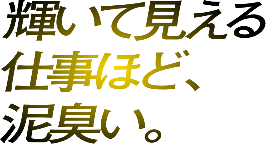 輝いて見える仕事ほど、泥臭い。